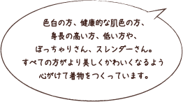 色白の方、健康的な肌色の方、身長の高い方、低い方や、ぼっちゃりさん、スレンダーさん。すべての方がより美しくかわいくなるよう心がけて着物をつくっています。